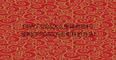 “OPPO3005怎么使用自拍杆(使用OPPO3005自拍杆的方法)